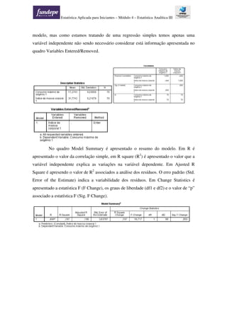 Estatística Aplicada para Iniciantes – Módulo 4 – Estatística Analítica III
modelo, mas como estamos tratando de uma regressão simples temos apenas uma
variável independente não sendo necessário considerar está informação apresentada no
quadro Variables Entered/Removed.
No quadro Model Summary é apresentado o resumo do modelo. Em R é
apresentado o valor da correlação simple, em R square (R2
) é apresentado o valor que a
variável independente explica as variações na variável dependente. Em Ajusted R
Square é apresendo o valor de R2
associados a análise dos resíduos. O erro padrão (Std.
Error of the Estimate) indica a variabilidade dos resíduos. Em Change Statistics é
apresentado a estatística F (F Change), os graus de liberdade (df1 e df2) e o valor de “p”
associado a estatística F (Sig. F Change).
 