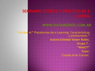 “Unidad 4:” Plataformas de e-Learning. Características
                                     y prestaciones.”
                       Autora:Soledad Valaer Rubio.
                                            Grupo 7 .
                                            ”WebCT”
                                                Tutor:
                                Claudio Ariel Clarenc
 