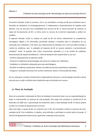 Módulo 4 
                      O Modelo de Auto‐Avaliação da BE: Metodologias de Operacionalização (Parte I) 
                                                   
 
O  primeiro  indicador  incide  no  processo,  isto  é,  nas  actividades  e  serviços  da  BE  que  contribuem  para  a 
formação  de  utilizadores  na  escola/agrupamento.  É  indispensável  o  desenvolvimento  de  trabalho  neste 
domínio,  uma  vez  que  para  tirar  rentabilidade  dos  recursos  da  BE,  os  alunos  precisam  de  conhecer  as 
regras  de  funcionamento  da  BE  e  a  forma  como  os  recursos  de  encontram  organizados  e  podem  ser 
acedidos.  
O  segundo  indicador  incide  no  impacto  da  acção  da  BE  nos  alunos  relativamente  às  competências 
tecnológicas,  digitais  e  de  informação,  permitindo  conhecer  o  benefício  para  os  utilizadores  da  sua 
interacção com a biblioteca. É de referir que relativamente ao indicador A.2.4. será mais difícil proceder à 
recolha  de  evidências,  pois  “a  avaliação  de  impactos  da  BE  no  sucesso  educativo  é  particularmente 
complexa”,  sendo  “A  questão  mais  crítica  comummente  apontada  (…)  a  da  recolha  de  evidências 
demonstrativas do impacto da biblioteca”. (Texto da Sessão) A este respeito deve‐se, por isso:  
‐ Clarificar adequadamente os objectivos da BE; 
‐ Esclarecer os objectivos de aprendizagem dos alunos em relação com a biblioteca; 
‐ Estabelecer os indicadores adequados para essas aprendizagens; 
‐ Recolher as evidências apropriadas, lidando com dados de natureza quantitativa e qualitativa; 
‐ Assegurar a realização do processo de recolha, tratamento, análise e comunicação dos dados.  
 
De um modo geral, considero fundamental a colaboração dos docentes, a estreita ligação entre BE e sala de 
aula para que a acção no âmbito deste subdomínio seja concretizada com sucesso. 
 

    c) Plano de Avaliação

 

Antes de se proceder à elaboração do Plano de Avaliação é necessário haver uma co‐responsabilização de 
todos  os  intervenientes  no  processo  de  auto‐avaliação.  Esta  etapa  será  cumprida  na  reunião  do  CP  de 
Novembro  de  2009  com  a  apresentação  do  PowerPoint  sobre  a  Auto‐Avaliação  da  BE.  O  mesmo  poderá 
suceder nas reuniões de Departamento Curricular.  
Após  esta  etapa,  a  equipa  da  BE,  em  conjunto  com  os  PB,  será  chamada  a  conduzir  o  processo  de  auto‐
avaliação  da  BE.  Para  rentabilizar  o  trabalho,  serão definidas  e  partilhadas  as  tarefas  dentro  do  grupo.  O 
Director do Agrupamento deverá estar, igualmente, implicado neste processo.  
 



                       Práticas e Modelos de Auto-Avaliação das Bibliotecas Escolares                                  2
 