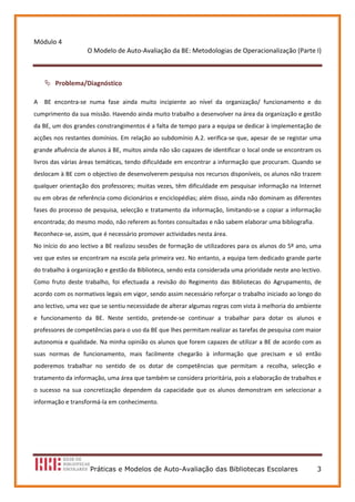 Módulo 4 
                     O Modelo de Auto‐Avaliação da BE: Metodologias de Operacionalização (Parte I) 
                                                  
 
        Problema/Diagnóstico 

A    BE  encontra‐se  numa  fase  ainda  muito  incipiente  ao  nível  da  organização/  funcionamento  e  do 
cumprimento da sua missão. Havendo ainda muito trabalho a desenvolver na área da organização e gestão 
da BE, um dos grandes constrangimentos é a falta de tempo para a equipa se dedicar à implementação de 
acções nos restantes domínios. Em relação ao subdomínio A.2. verifica‐se que, apesar de se registar uma 
grande afluência de alunos à BE, muitos ainda não são capazes de identificar o local onde se encontram os 
livros das várias áreas temáticas, tendo dificuldade em encontrar a informação que procuram. Quando se 
deslocam à BE com o objectivo de desenvolverem pesquisa nos recursos disponíveis, os alunos não trazem 
qualquer orientação dos professores; muitas vezes, têm dificuldade em pesquisar informação na Internet 
ou em obras de referência como dicionários e enciclopédias; além disso, ainda não dominam as diferentes 
fases do processo de pesquisa, selecção e tratamento da informação, limitando‐se a copiar a informação 
encontrada; do mesmo modo, não referem as fontes consultadas e não sabem elaborar uma bibliografia. 
Reconhece‐se, assim, que é necessário promover actividades nesta área. 
No início do ano lectivo a BE realizou sessões de formação de utilizadores para os alunos do 5º ano, uma 
vez que estes se encontram na escola pela primeira vez. No entanto, a equipa tem dedicado grande parte 
do trabalho à organização e gestão da Biblioteca, sendo esta considerada uma prioridade neste ano lectivo. 
Como  fruto  deste  trabalho,  foi  efectuada  a  revisão  do  Regimento  das  Bibliotecas  do  Agrupamento,  de 
acordo com os normativos legais em vigor, sendo assim necessário reforçar o trabalho iniciado ao longo do 
ano lectivo, uma vez que se sentiu necessidade de alterar algumas regras com vista à melhoria do ambiente 
e  funcionamento  da  BE.  Neste  sentido,  pretende‐se  continuar  a  trabalhar  para  dotar  os  alunos  e 
professores de competências para o uso da BE que lhes permitam realizar as tarefas de pesquisa com maior 
autonomia e qualidade. Na minha opinião os alunos que forem capazes de utilizar a BE de acordo com as 
suas  normas  de  funcionamento,  mais  facilmente  chegarão  à  informação  que  precisam  e  só  então 
poderemos  trabalhar  no  sentido  de  os  dotar  de  competências  que  permitam  a  recolha,  selecção  e 
tratamento da informação, uma área que também se considera prioritária, pois a elaboração de trabalhos e 
o  sucesso  na  sua  concretização  dependem  da  capacidade  que  os  alunos  demonstram  em  seleccionar  a 
informação e transformá‐la em conhecimento. 
 
 
 




                      Práticas e Modelos de Auto-Avaliação das Bibliotecas Escolares                          3
 
