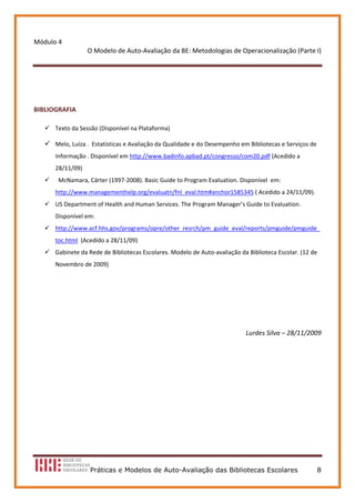 Módulo 4 
                   O Modelo de Auto‐Avaliação da BE: Metodologias de Operacionalização (Parte I) 
                                                
 

 

BIBLIOGRAFIA 

      Texto da Sessão (Disponível na Plataforma) 

      Melo, Luíza .  Estatísticas e Avaliação da Qualidade e do Desempenho em Bibliotecas e Serviços de 
      Informação . Disponível em http://www.badinfo.apbad.pt/congresso/com20.pdf (Acedido a 
      28/11/09)
        McNamara, Cárter (1997‐2008). Basic Guide to Program Evaluation. Disponível  em: 
      http://www.managementhelp.org/evaluatn/fnl_eval.htm#anchor1585345 ( Acedido a 24/11/09). 
      US Department of Health and Human Services. The Program Manager’s Guide to Evaluation. 
      Disponível em:  
      http://www.acf.hhs.gov/programs/opre/other_resrch/pm_guide_eval/reports/pmguide/pmguide_
      toc.html  (Acedido a 28/11/09)   
      Gabinete da Rede de Bibliotecas Escolares. Modelo de Auto‐avaliação da Biblioteca Escolar. (12 de 
      Novembro de 2009) 
 

 

 

                                                                             Lurdes Silva – 28/11/2009 




                   Práticas e Modelos de Auto-Avaliação das Bibliotecas Escolares                      8
 