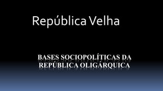 República Velha 
BASES SOCIOPOLÍTICAS DA 
REPÚBLICA OLIGÁRQUICA 
 