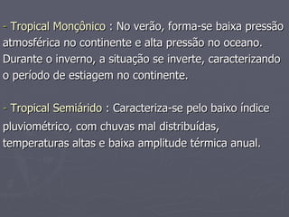 -  Tropical Monçônico  : No verão, forma-se baixa pressão atmosférica no continente e alta pressão no oceano.  Durante o inverno, a situação se inverte, caracterizando o período de estiagem no continente. -  Tropical Semiárido  : Caracteriza-se pelo baixo índice pluviométrico, com chuvas mal distribuídas , temperaturas altas e baixa amplitude térmica anual. 