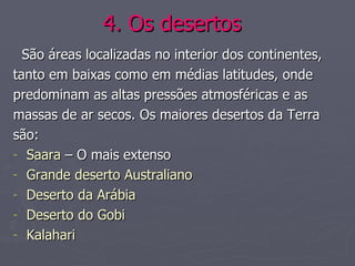 4. Os desertos   São áreas localizadas no interior dos continentes,  tanto em baixas como em médias latitudes, onde predominam as altas pressões atmosféricas e as  massas de ar secos. Os maiores desertos da Terra são:  Saara  – O mais extenso Grande deserto Australiano Deserto da Arábia Deserto do Gobi Kalahari 