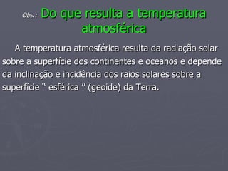 Obs.:  Do que resulta a temperatura atmosférica A temperatura atmosférica resulta da radiação solar sobre a superfície dos continentes e oceanos e depende da inclinação e incidência dos raios solares sobre a  superfície “ esférica ’’ (geoide) da Terra. 