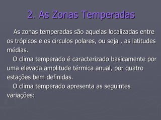 2. As Zonas Temperadas As zonas temperadas são aquelas localizadas entre  os trópicos e os círculos polares, ou seja , as latitudes médias. O clima temperado é caracterizado basicamente por uma elevada amplitude térmica anual, por quatro  estações bem definidas. O clima temperado apresenta as seguintes  variações:  