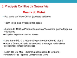 • Faz parte da “Indo-China” (sudeste asiático)
• 1860: início das invasões francesas
• A partir de 1930, o Partido Comunista Vietnamita ganha força na
sociedade
 Objetivo: expulsar o domínio francês
• Durante a II G. M.: Japão conquista o território do Vietnã
 Após a Guerra, o Japão sai derrotado e as forças nacionalistas
(e socialistas) conseguem espaço
• Líder: Ho Chi Min - (liderar a parte norte do território)
 Proclamação da República Democrática do Vietnã
3. Principais Conflitos da Guerra Fria
Guerra do Vietnã
 