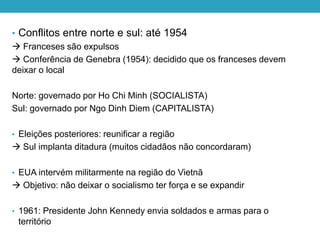 • Conflitos entre norte e sul: até 1954
 Franceses são expulsos
 Conferência de Genebra (1954): decidido que os franceses devem
deixar o local
Norte: governado por Ho Chi Minh (SOCIALISTA)
Sul: governado por Ngo Dinh Diem (CAPITALISTA)
• Eleições posteriores: reunificar a região
 Sul implanta ditadura (muitos cidadãos não concordaram)
• EUA intervém militarmente na região do Vietnã
 Objetivo: não deixar o socialismo ter força e se expandir
• 1961: Presidente John Kennedy envia soldados e armas para o
território
 