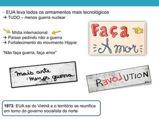 • EUA leva todos os armamentos mais tecnológicos
 TUDO – menos guerra nuclear
Mídia internacional:
 Países pedindo não a guerra
 Fortalecimento do movimento Hippie:
“Não faça guerra, faça amor”
1973: EUA sai do Vietnã e o território se reunifica
em torno do governo socialista do norte
 