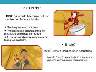 • E a CHINA?
• 1950: buscando liderança política
dentro do bloco socialista
 Nação grande e poderosa
 Possibilidades do socialismo ser
expandido pelo resto do mundo
 Apoio aos norte-coreanos e morte
de muitos soldados
• E hoje?!
2013: China busca liderança econômica
 Modelo “misto” de capitalismo e socialismo
 Avanços econômicos e internacionais
 