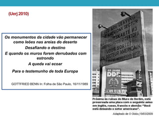 (Uerj2010)
Os monumentos da cidade vão permanecer
como leões nas areias do deserto
Desafiando o destino
E quando os muros forem derrubados com
estrondo
A queda vai ecoar
Para o testemunho de toda Europa
GOTTFRIED BENN In: Folha de São Paulo, 16/11/1989
 