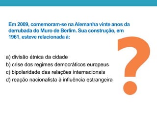 Em 2009, comemoram-se na Alemanha vinte anos da
derrubada do Muro de Berlim. Sua construção, em
1961, esteve relacionada à:
a) divisão étnica da cidade
b) crise dos regimes democráticos europeus
c) bipolaridade das relações internacionais
d) reação nacionalista à influência estrangeira
 