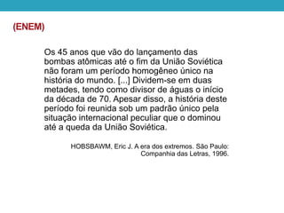 (ENEM)
Os 45 anos que vão do lançamento das
bombas atômicas até o fim da União Soviética
não foram um período homogêneo único na
história do mundo. [...] Dividem-se em duas
metades, tendo como divisor de águas o início
da década de 70. Apesar disso, a história deste
período foi reunida sob um padrão único pela
situação internacional peculiar que o dominou
até a queda da União Soviética.
HOBSBAWM, Eric J. A era dos extremos. São Paulo:
Companhia das Letras, 1996.
 