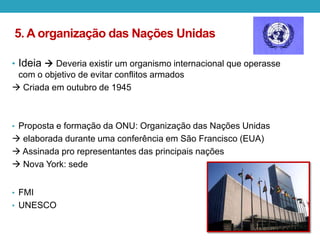 5. A organização das Nações Unidas
• Ideia  Deveria existir um organismo internacional que operasse
com o objetivo de evitar conflitos armados
 Criada em outubro de 1945
• Proposta e formação da ONU: Organização das Nações Unidas
 elaborada durante uma conferência em São Francisco (EUA)
 Assinada pro representantes das principais nações
 Nova York: sede
• FMI
• UNESCO
 