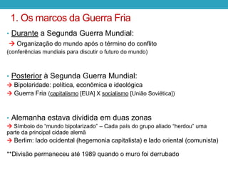 1. Os marcos da Guerra Fria
• Durante a Segunda Guerra Mundial:
 Organização do mundo após o término do conflito
(conferências mundiais para discutir o futuro do mundo)
• Posterior à Segunda Guerra Mundial:
 Bipolaridade: política, econômica e ideológica
 Guerra Fria (capitalismo [EUA] X socialismo [União Soviética])
• Alemanha estava dividida em duas zonas
 Símbolo do “mundo bipolarizado” – Cada país do grupo aliado “herdou” uma
parte da principal cidade alemã
 Berlim: lado ocidental (hegemonia capitalista) e lado oriental (comunista)
**Divisão permaneceu até 1989 quando o muro foi derrubado
 