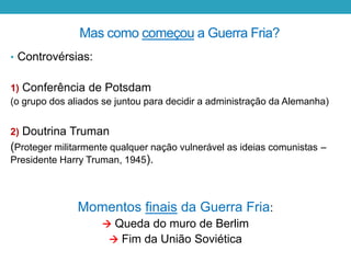 Mas como começou a Guerra Fria?
• Controvérsias:
1) Conferência de Potsdam
(o grupo dos aliados se juntou para decidir a administração da Alemanha)
2) Doutrina Truman
(Proteger militarmente qualquer nação vulnerável as ideias comunistas –
Presidente Harry Truman, 1945).
Momentos finais da Guerra Fria:
 Queda do muro de Berlim
 Fim da União Soviética
 