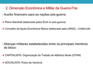 2. Dimensão Econômica e Militar da Guerra Fria
• Auxílio financeiro para as nações pós-guerra:
 Plano Marshall (elaborado pelos EUA no pós-guerra)
 Conselho de Ajuda Econômica Mútua (elaborado pela URSS) - COMECOM
• Alianças militares estabelecidas entre os principais membros
do bloco:
 CAPITALISTA: Organização do Tratado do Atlântico Norte (OTAN)
 SOCIALISTA: Pacto de Varsóvia
 
