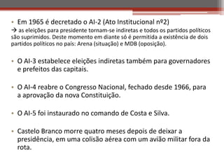 • Em 1965 é decretado o AI-2 (Ato Institucional nº2)
 as eleições para presidente tornam-se indiretas e todos os partidos políticos
são suprimidos. Deste momento em diante só é permitida a existência de dois
partidos políticos no país: Arena (situação) e MDB (oposição).
• O AI-3 estabelece eleições indiretas também para governadores
e prefeitos das capitais.
• O AI-4 reabre o Congresso Nacional, fechado desde 1966, para
a aprovação da nova Constituição.
• O AI-5 foi instaurado no comando de Costa e Silva.
• Castelo Branco morre quatro meses depois de deixar a
presidência, em uma colisão aérea com um avião militar fora da
rota.
 