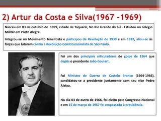 Nasceu em 03 de outubro de 1899, cidade de Taquaral, No Rio Grande do Sul . Estudou no colégio
Militar em Porto Alegre.
Integrou-se no Movimento Tenentista e participou da Revolução de 1930 e em 1932, aliou-se às
forças que lutaram contra a Revolução Constitucionalista de São Paulo.
Foi um dos principais articuladores do golpe de 1964 que
depôs o presidente João Goulart.
Foi Ministro de Guerra de Castelo Branco (1964-1966),
candidatou-se a presidente juntamente com seu vice Pedro
Aleixo.
No dia 03 de outro de 1966, foi eleito pelo Congresso Nacional
e em 15 de março de 1967 foi empossado à presidência.
2) Artur da Costa e Silva(1967 -1969)
 