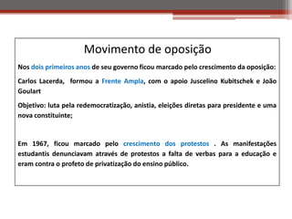 Movimento de oposição
Nos dois primeiros anos de seu governo ficou marcado pelo crescimento da oposição:
Carlos Lacerda, formou a Frente Ampla, com o apoio Juscelino Kubitschek e João
Goulart
Objetivo: luta pela redemocratização, anistia, eleições diretas para presidente e uma
nova constituinte;
Em 1967, ficou marcado pelo crescimento dos protestos . As manifestações
estudantis denunciavam através de protestos a falta de verbas para a educação e
eram contra o profeto de privatização do ensino público.
 