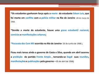 *Os estudantes ganharam força após a morte do estudante Edson Luís, que
foi morto em conflito com a polícia militar no Rio de Janeiro -28 de março de
1968;
*Devido a morte do estudante, houve uma greve estudantil nacional,
comícios e manifestações urbanas;
*Passeata dos Cem Mil ocorrida no Rio de Janeiro- 26 de Junho de 1968 ;
Ficou mais tenso ainda o governo de Costa e Silva, quando em abril ocorreu
a proibição do partido Frente Ampla , tornando-se ilegal suas reuniões,
manifestações e publicações pelo governo – 05 de abril de 1968;
 