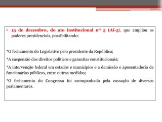 • 13 de dezembro, do ato institucional nº 5 (AI-5), que ampliou os
poderes presidenciais, possibilitando:
*O fechamento do Legislativo pelo presidente da República;
*A suspensão dos direitos políticos e garantias constitucionais;
*A intervenção federal em estados e municípios e a demissão e aposentadoria de
funcionários públicos, entre outras medidas;
*O fechamento do Congresso foi acompanhado pela cassação de diversos
parlamentares.
 