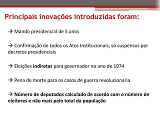 Principais inovações introduzidas foram:
 Mando presidencial de 5 anos
 Confirmação de todos os Atos Institucionais, só suspensos por
decretos presidenciais
 Eleições indiretas para governador no ano de 1974
 Pena de morte para os casos de guerra revolucionaria
 Número de deputados calculado de acordo com o número de
eleitores e não mais pelo total da população
 
