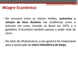 Milagre Econômico
• No consumo entre as classes médias, aumentou a
compra de bens duráveis nas residências como o
televisor em cores, inserido no Brasil em 1973, e a
geladeira. O brasileiro também passou a andar mais de
carro.
• No setor de infraestrutura, o seu governo foi responsável
para a construção da Usina Hidrelétrica de Itaipu
 