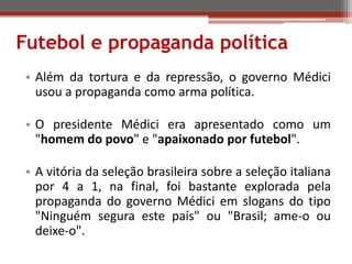 Futebol e propaganda política
• Além da tortura e da repressão, o governo Médici
usou a propaganda como arma política.
• O presidente Médici era apresentado como um
"homem do povo" e "apaixonado por futebol".
• A vitória da seleção brasileira sobre a seleção italiana
por 4 a 1, na final, foi bastante explorada pela
propaganda do governo Médici em slogans do tipo
"Ninguém segura este país" ou "Brasil; ame-o ou
deixe-o".
 