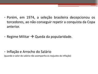 • Porém, em 1974, a seleção brasileira decepcionou os
torcedores, ao não conseguir repetir a conquista da Copa
anterior.
• Regime Militar  Queda da popularidade.
• Inflação e Arrocho do Salário
(quando o valor do salário não acompanha os reajustes da inflação)
 