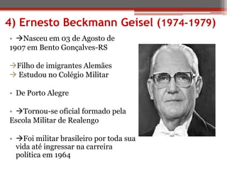 4) Ernesto Beckmann Geisel (1974-1979)
• Nasceu em 03 de Agosto de
1907 em Bento Gonçalves-RS
Filho de imigrantes Alemães
 Estudou no Colégio Militar
• De Porto Alegre
• Tornou-se oficial formado pela
Escola Militar de Realengo
• Foi militar brasileiro por toda sua
vida até ingressar na carreira
política em 1964
 