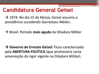 Candidatura General Geisel
 1974: No dia 15 de Março, Geisel assumiu a
presidência sucedendo Garrastazu Médici.
 Brasil: Período mais agudo da Ditadura Militar
 Governo de Ernesto Geisel: Ficou caracterizado
pela ABERTURA POLÍTICA (que promoveria certa
amenização do rigor vigente na Ditadura Militar).
 