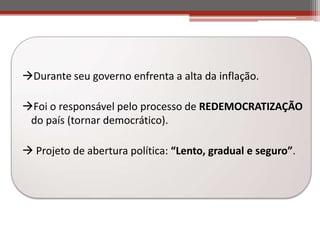 Durante seu governo enfrenta a alta da inflação.
Foi o responsável pelo processo de REDEMOCRATIZAÇÃO
do país (tornar democrático).
 Projeto de abertura política: “Lento, gradual e seguro”.
 