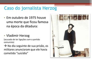 Caso do jornalista Herzog
• Em outubro de 1975 houve
uma morte que ficou famosa
na época da ditadura:
• Vladimir Herzog
(acusado de ter ligações com o partido
comunista)
 No dia seguinte de sua prisão, os
militares anunciaram que ele havia
cometido “suicídio”
 