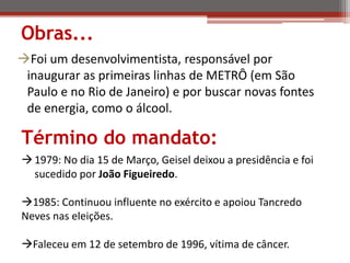 Obras...
Foi um desenvolvimentista, responsável por
inaugurar as primeiras linhas de METRÔ (em São
Paulo e no Rio de Janeiro) e por buscar novas fontes
de energia, como o álcool.
1979: No dia 15 de Março, Geisel deixou a presidência e foi
sucedido por João Figueiredo.
1985: Continuou influente no exército e apoiou Tancredo
Neves nas eleições.
Faleceu em 12 de setembro de 1996, vítima de câncer.
Término do mandato:
 