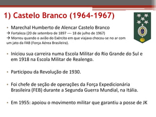 1) Castelo Branco (1964-1967)
• Marechal Humberto de Alencar Castelo Branco
 Fortaleza (20 de setembro de 1897 -–- 18 de julho de 1967)
 Morreu quando o avião do Exército em que viajava chocou-se no ar com
um jato da FAB (Força Aérea Brasileira).
• Iniciou sua carreira numa Escola Militar do Rio Grande do Sul e
em 1918 na Escola Militar de Realengo.
• Participou da Revolução de 1930.
• Foi chefe de seção de operações da Força Expedicionária
Brasileira (FEB) durante a Segunda Guerra Mundial, na Itália.
• Em 1955: apoiou o movimento militar que garantiu a posse de JK
 