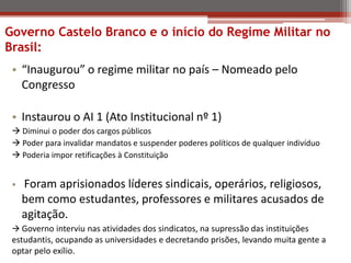 • “Inaugurou” o regime militar no país – Nomeado pelo
Congresso
• Instaurou o AI 1 (Ato Institucional nº 1)
 Diminui o poder dos cargos públicos
 Poder para invalidar mandatos e suspender poderes políticos de qualquer indivíduo
 Poderia impor retificações à Constituição
• Foram aprisionados líderes sindicais, operários, religiosos,
bem como estudantes, professores e militares acusados de
agitação.
 Governo interviu nas atividades dos sindicatos, na supressão das instituições
estudantis, ocupando as universidades e decretando prisões, levando muita gente a
optar pelo exílio.
Governo Castelo Branco e o início do Regime Militar no
Brasil:
 