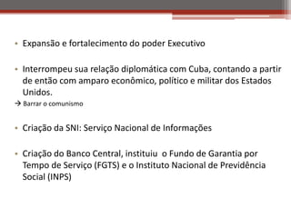 • Expansão e fortalecimento do poder Executivo
• Interrompeu sua relação diplomática com Cuba, contando a partir
de então com amparo econômico, político e militar dos Estados
Unidos.
 Barrar o comunismo
• Criação da SNI: Serviço Nacional de Informações
• Criação do Banco Central, instituiu o Fundo de Garantia por
Tempo de Serviço (FGTS) e o Instituto Nacional de Previdência
Social (INPS)
 