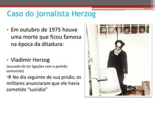 Caso do jornalista Herzog
• Em outubro de 1975 houve
uma morte que ficou famosa
na época da ditadura:
• Vladimir Herzog
(a...
