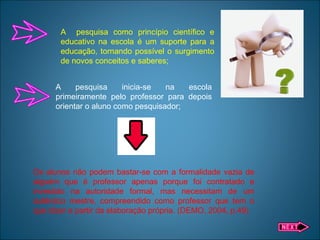 A pesquisa como princípio científico e
educativo na escola é um suporte para a
educação, tornando possível o surgimento
de novos conceitos e saberes;
A pesquisa inicia-se na escola
primeiramente pelo professor para depois
orientar o aluno como pesquisador;
Os alunos não podem bastar-se com a formalidade vazia de
alguém que é professor apenas porque foi contratado e
investido na autoridade formal, mas necessitam de um
autêntico mestre, compreendido como professor que tem o
que dizer a partir da elaboração própria. (DEMO, 2004, p.49)
 
