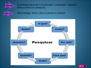 O professor deve ser o incentivador, o facilitador, mediador
entre o ensino e a pesquisa...
Deve indagar, levar o aluno a pensar e produzir.
 