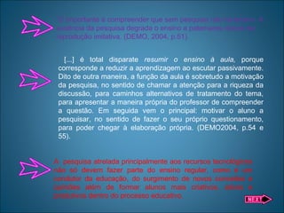 “O importante é compreender que sem pesquisa não há ensino. A
ausência da pesquisa degrada o ensino a patamares típicos da
reprodução imitativa. (DEMO, 2004, p.51).
[...] é total disparate resumir o ensino à aula, porque
corresponde a reduzir a aprendizagem ao escutar passivamente.
Dito de outra maneira, a função da aula é sobretudo a motivação
da pesquisa, no sentido de chamar a atenção para a riqueza da
discussão, para caminhos alternativos de tratamento do tema,
para apresentar a maneira própria do professor de compreender
a questão. Em seguida vem o principal: motivar o aluno a
pesquisar, no sentido de fazer o seu próprio questionamento,
para poder chegar à elaboração própria. (DEMO2004, p.54 e
55).
A pesquisa atrelada principalmente aos recursos tecnológicos
não só devem fazer parte do ensino regular, como é um
condutor da educação, do surgimento de novos conceitos e
opiniões além de formar alunos mais criativos, ativos e
produtivos dentro do processo educativo.
 