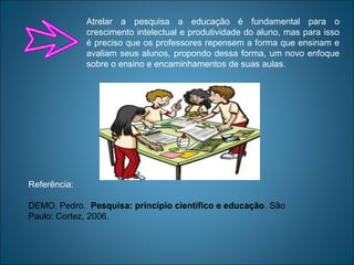 Referência:
DEMO, Pedro. Pesquisa: princípio científico e educação. São
Paulo: Cortez, 2006.
Atrelar a pesquisa a educação é fundamental para o
crescimento intelectual e produtividade do aluno, mas para isso
é preciso que os professores repensem a forma que ensinam e
avaliam seus alunos, propondo dessa forma, um novo enfoque
sobre o ensino e encaminhamentos de suas aulas.
 