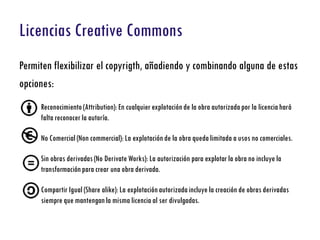 Licencias Creative Commons
Permiten flexibilizar el copyrigth, añadiendo y combinando alguna de estas
opciones:
     Reconocimiento (Attribution): En cualquier explotación de la obra autorizada por la licencia hará
     falta reconocer la autoría.

     No Comercial (Non commercial): La explotación de la obra queda limitada a usos no comerciales.

     Sin obras derivadas (No Derivate Works): La autorización para explotar la obra no incluye la
     transformación para crear una obra derivada.

     Compartir Igual (Share alike): La explotación autorizada incluye la creación de obras derivadas
     siempre que mantengan la misma licencia al ser divulgadas.
 