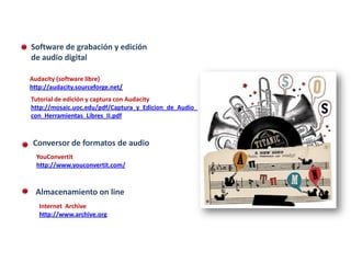 CED |Herramientas de audio digital
   Software de grabación y edición
   de audio digital

   Audacity (software libre)
   http://audacity.sourceforge.net
   Tutorial de edición y captura con Audacity
   http://mosaic.uoc.edu/pdf/Captura_y_Edicion_de_Audio_
   con_Herramientas_Libres_II.pdf



    Conversor de formatos de audio
     YouConvertit
     http://www.youconvertit.com/



     Almacenamiento on line
      Internet Archive
      http://www.archive.org
 