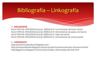 Bibliografía – Linkografía

 BIBLIOGRAFÍA
AULA VIRTUAL PERUEDUCA (2013). MÓDULO IV. Las funciones del tutor virtual
AULA VIRTUAL PERUEDUCA (2013). MÓDULO IV. Herramientas de apoyo a la tutoría
AULA VIRTUAL PERUEDUCA (2013). MÓDULO IV. Tipos de tutoría
AULA VIRTUAL PERUEDUCA (2013). MÓDULO IV. Herramientas de comunicación

 LINKOGRAFÍA
http://tutoriavirtualceducar.blogspot.com
http://tutoresonline06.blogspot.com/2013/02/las-funciones-del-tutor-virtual-en-el.html
http://gigatecno.blogspot.com/2012/03/ventajas-y-desventajas-del-chat.html
 
