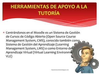 HERRAMIENTAS DE APOYO A LA
            TUTORÍA


Centrándonos en el Moodle es un Sistema de Gestión
de Cursos de Código Abierto (Open Source Course
Management System, CMS), conocido también como
Sistema de Gestión del Aprendizaje (Learning
Management System, LMS) o como Entorno de
Aprendizaje Virtual (Virtual Learning Environment,
VLE)


                              http://tutoresonline06.blogspot.com/
 