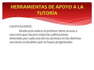 HERRAMIENTAS DE APOYO A LA
        TUTORÍA

CALIFICACIONES
       Desde este enlace el profesor tiene acceso a
una zona que resume todas las calificaciones
obtenidas por cada uno de los alumnos en las distintas
secciones evaluables que se hayan programado.
 