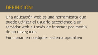 DEFINICIÓN:
Una aplicación web es una herramienta que
puede utilizar el usuario accediendo a un
servidor web a través de internet por medio
de un navegador.
Funcionan en cualquier sistema operativo
 