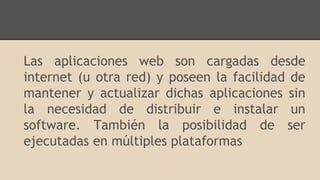 Las aplicaciones web son cargadas desde
internet (u otra red) y poseen la facilidad de
mantener y actualizar dichas aplicaciones sin
la necesidad de distribuir e instalar un
software. También la posibilidad de ser
ejecutadas en múltiples plataformas
 